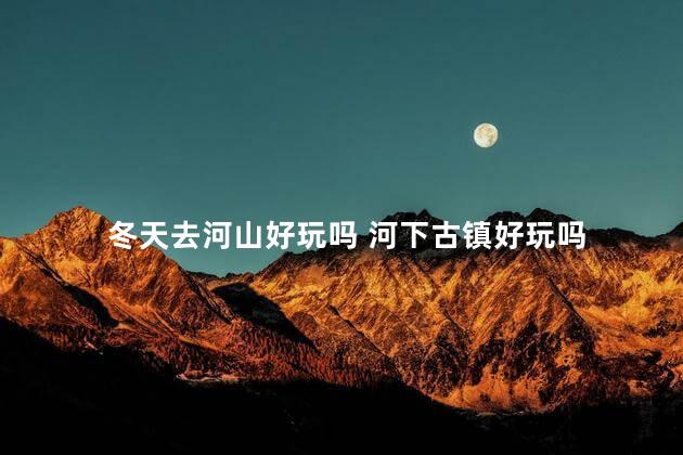 冬天去河山好玩吗 河下古镇好玩吗